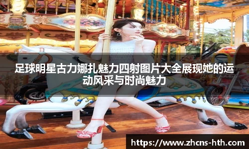 足球明星古力娜扎魅力四射图片大全展现她的运动风采与时尚魅力